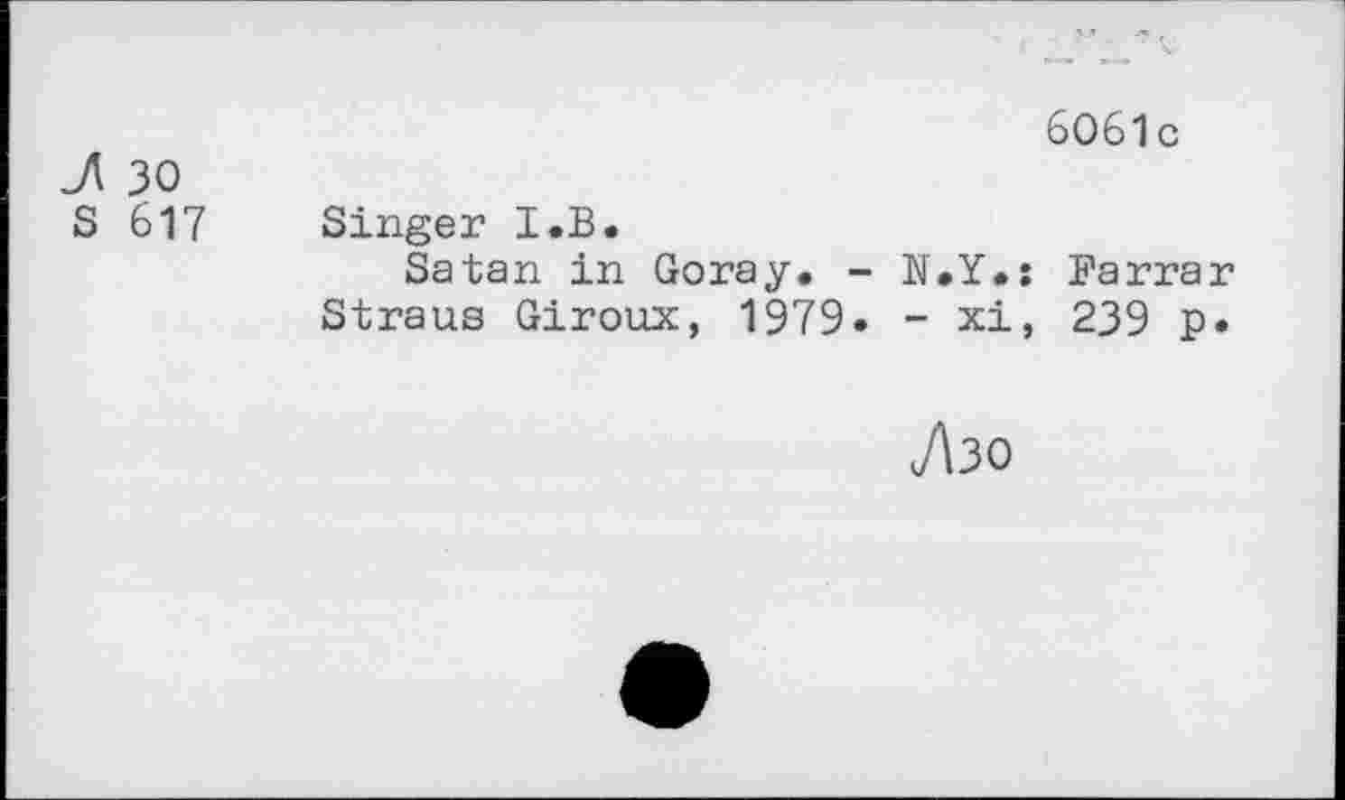 ﻿J\ 30
S 617
Singer I.B.
Satan in Goray. - N.Y. Straus Giroux, 1979* - xi
7130
6061 c
Fa rra r
239 p.